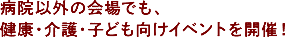 病院以外の会場でも、健康・介護・子ども向けイベントを開催！