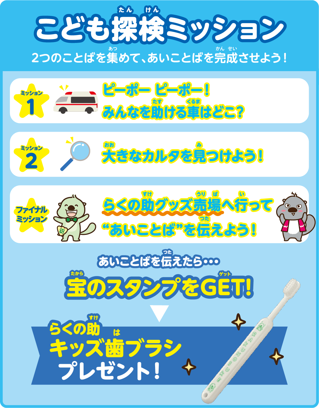 こども探検ミッション 2つのことばを集めて、あいことばを完成させよう！ あいことばを伝えたら・・・宝のスタンプをGET! らくの助キッズ歯ブラシプレゼント！